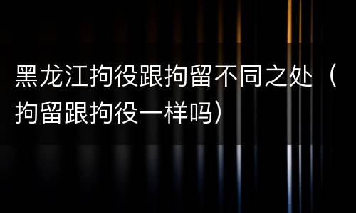 黑龙江拘役跟拘留不同之处（拘留跟拘役一样吗）