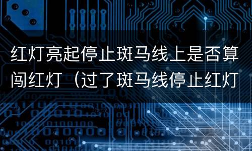 红灯亮起停止斑马线上是否算闯红灯（过了斑马线停止红灯算不算闯红灯）