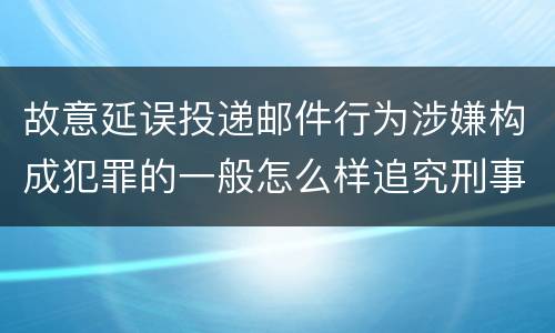 故意延误投递邮件行为涉嫌构成犯罪的一般怎么样追究刑事责任