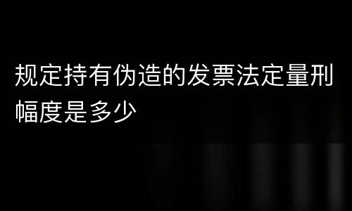 规定持有伪造的发票法定量刑幅度是多少