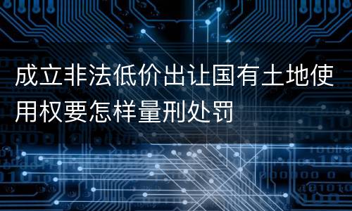 成立非法低价出让国有土地使用权要怎样量刑处罚