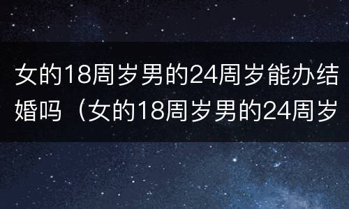 女的18周岁男的24周岁能办结婚吗（女的18周岁男的24周岁能办结婚吗对吗）