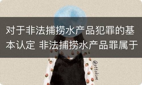 对于非法捕捞水产品犯罪的基本认定 非法捕捞水产品罪属于什么犯罪类型