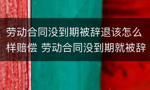 劳动合同没到期被辞退该怎么样赔偿 劳动合同没到期就被辞退该怎么办?