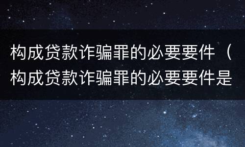 构成贷款诈骗罪的必要要件（构成贷款诈骗罪的必要要件是）