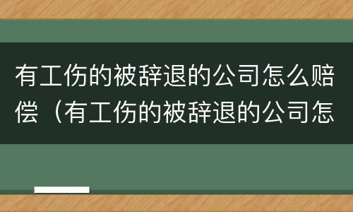 有工伤的被辞退的公司怎么赔偿（有工伤的被辞退的公司怎么赔偿啊）