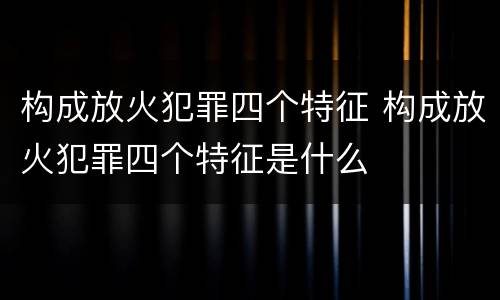 构成放火犯罪四个特征 构成放火犯罪四个特征是什么