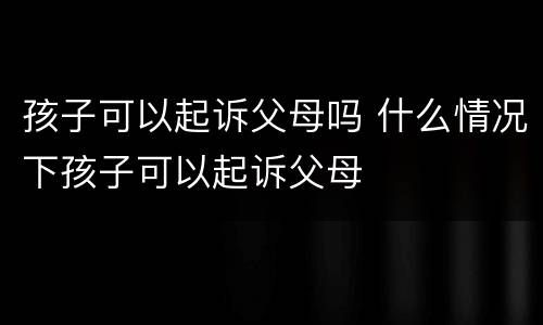 孩子可以起诉父母吗 什么情况下孩子可以起诉父母