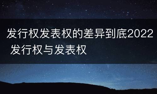 发行权发表权的差异到底2022 发行权与发表权
