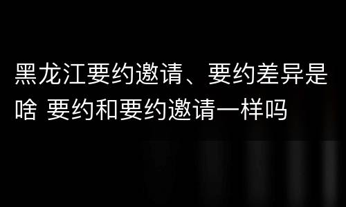 黑龙江要约邀请、要约差异是啥 要约和要约邀请一样吗