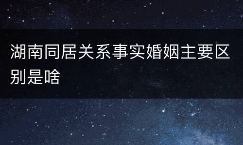 湖南同居关系事实婚姻主要区别是啥