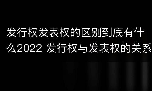 发行权发表权的区别到底有什么2022 发行权与发表权的关系