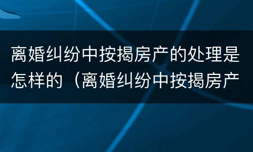 离婚纠纷中按揭房产的处理是怎样的（离婚纠纷中按揭房产的处理是怎样的过程）