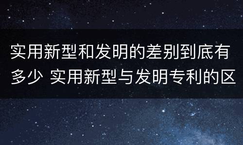 实用新型和发明的差别到底有多少 实用新型与发明专利的区别有哪些