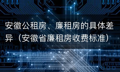 安徽公租房、廉租房的具体差异（安徽省廉租房收费标准）