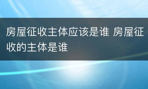 房屋征收主体应该是谁 房屋征收的主体是谁