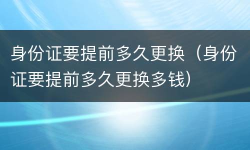 身份证要提前多久更换（身份证要提前多久更换多钱）