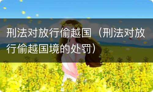 刑法对放行偷越国（刑法对放行偷越国境的处罚）