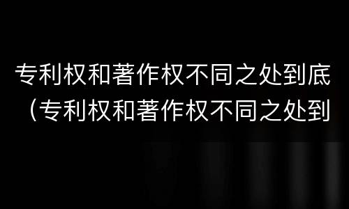 专利权和著作权不同之处到底（专利权和著作权不同之处到底有多少）
