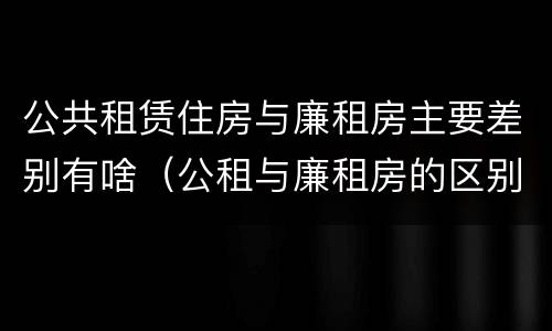 公共租赁住房与廉租房主要差别有啥（公租与廉租房的区别是什么）