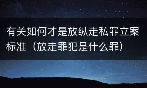 有关如何才是放纵走私罪立案标准（放走罪犯是什么罪）