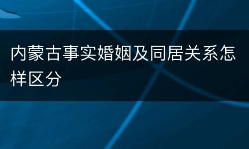 内蒙古事实婚姻及同居关系怎样区分