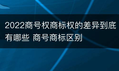 2022商号权商标权的差异到底有哪些 商号商标区别