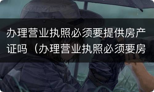 办理营业执照必须要提供房产证吗（办理营业执照必须要房产证吗?）