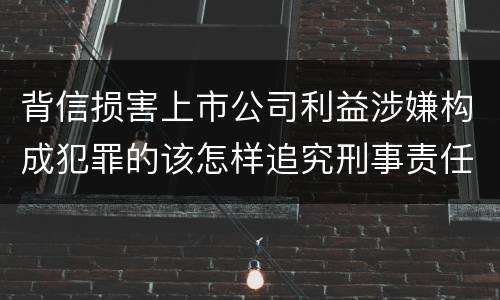 背信损害上市公司利益涉嫌构成犯罪的该怎样追究刑事责任