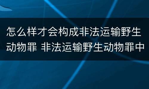 怎么样才会构成非法运输野生动物罪 非法运输野生动物罪中运输的认定