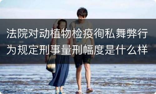 法院对动植物检疫徇私舞弊行为规定刑事量刑幅度是什么样