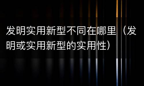发明实用新型不同在哪里（发明或实用新型的实用性）