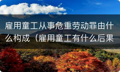 雇用童工从事危重劳动罪由什么构成（雇用童工有什么后果）