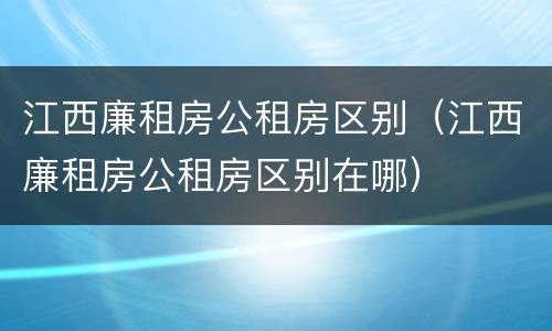 江西廉租房公租房区别（江西廉租房公租房区别在哪）