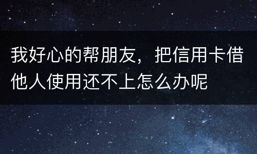 我好心的帮朋友，把信用卡借他人使用还不上怎么办呢