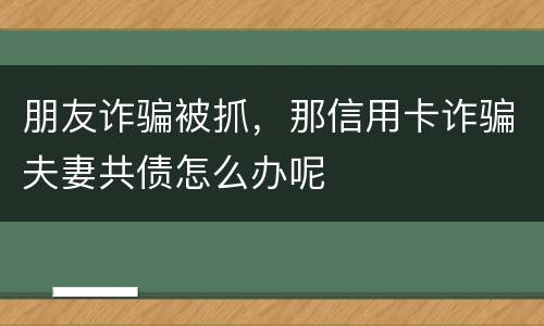 朋友诈骗被抓，那信用卡诈骗夫妻共债怎么办呢