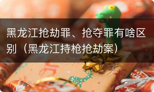 黑龙江抢劫罪、抢夺罪有啥区别（黑龙江持枪抢劫案）