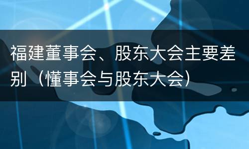 福建董事会、股东大会主要差别（懂事会与股东大会）