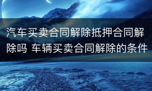 汽车买卖合同解除抵押合同解除吗 车辆买卖合同解除的条件