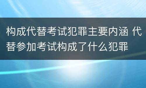 构成代替考试犯罪主要内涵 代替参加考试构成了什么犯罪