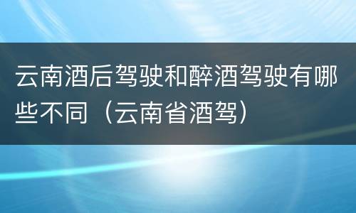 云南酒后驾驶和醉酒驾驶有哪些不同（云南省酒驾）