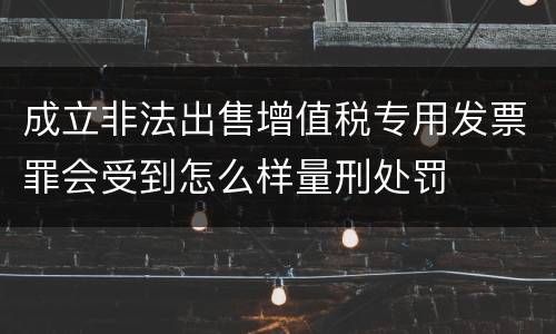 成立非法出售增值税专用发票罪会受到怎么样量刑处罚