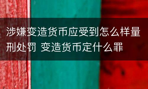 涉嫌变造货币应受到怎么样量刑处罚 变造货币定什么罪
