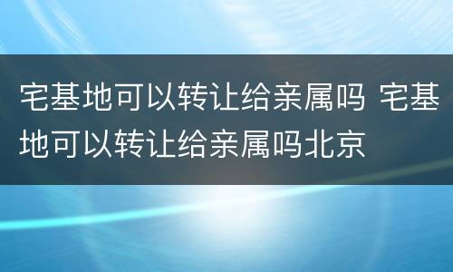 宅基地可以转让给亲属吗 宅基地可以转让给亲属吗北京
