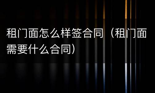 租门面怎么样签合同（租门面需要什么合同）