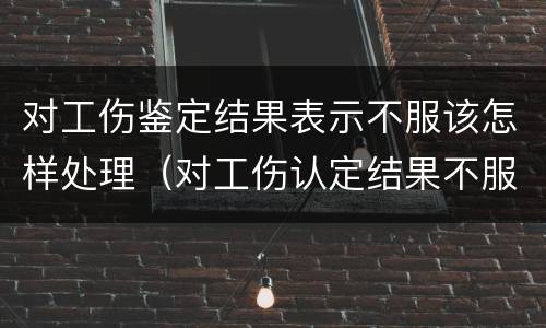 对工伤鉴定结果表示不服该怎样处理（对工伤认定结果不服怎么办）