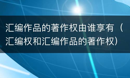 汇编作品的著作权由谁享有（汇编权和汇编作品的著作权）