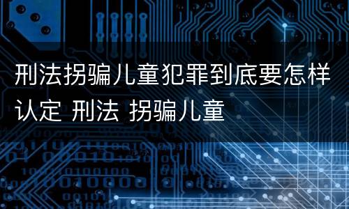 刑法拐骗儿童犯罪到底要怎样认定 刑法 拐骗儿童