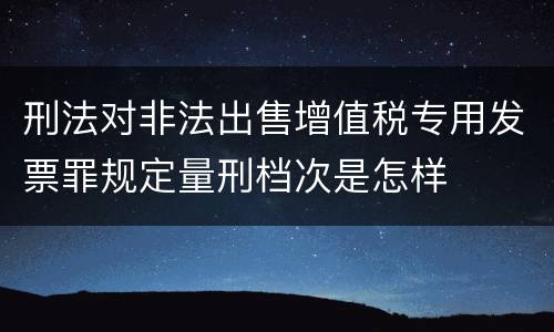 刑法对非法出售增值税专用发票罪规定量刑档次是怎样