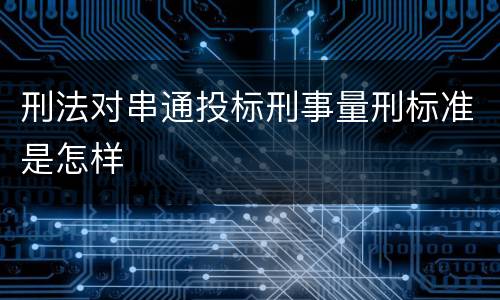 刑法对串通投标刑事量刑标准是怎样